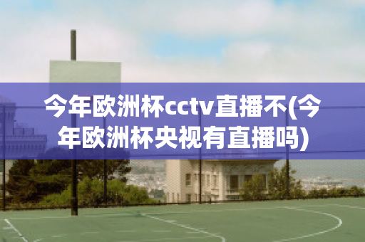 今年欧洲杯cctv直播不(今年欧洲杯央视有直播吗)