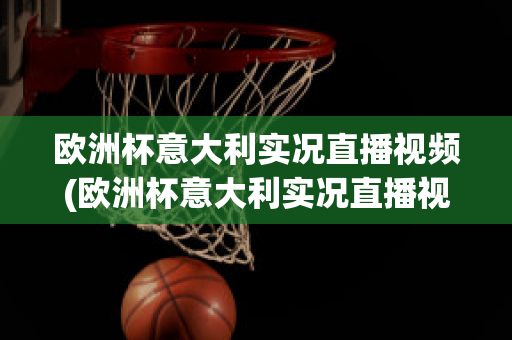 欧洲杯意大利实况直播视频(欧洲杯意大利实况直播视频在线观看)