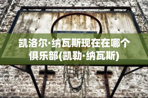 凯洛尔·纳瓦斯现在在哪个俱乐部(凯勒·纳瓦斯)