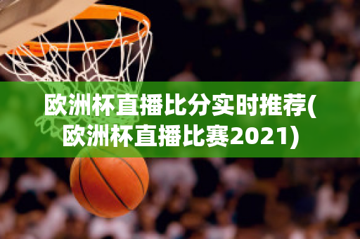 欧洲杯直播比分实时推荐(欧洲杯直播比赛2021)