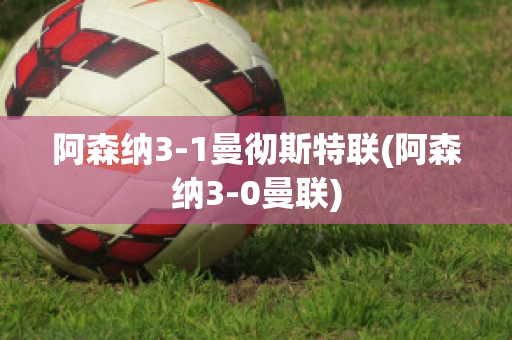 阿森纳3-1曼彻斯特联(阿森纳3-0曼联)