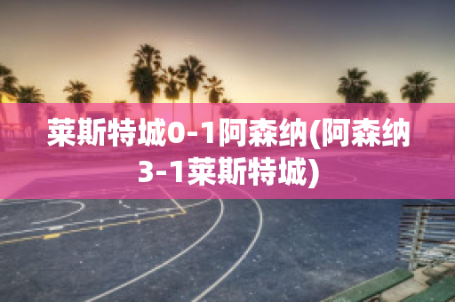 莱斯特城0-1阿森纳(阿森纳3-1莱斯特城)