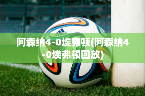 阿森纳4-0埃弗顿(阿森纳4-0埃弗顿回放)