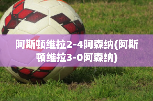 阿斯顿维拉2-4阿森纳(阿斯顿维拉3-0阿森纳)