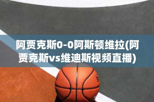 阿贾克斯0-0阿斯顿维拉(阿贾克斯vs维迪斯视频直播)