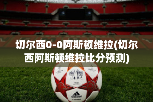 切尔西0-0阿斯顿维拉(切尔西阿斯顿维拉比分预测)