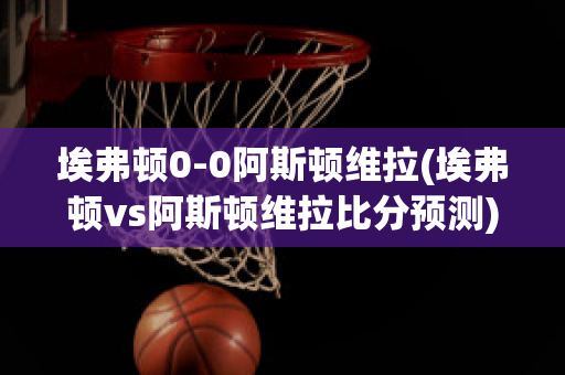 埃弗顿0-0阿斯顿维拉(埃弗顿vs阿斯顿维拉比分预测)