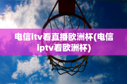 电信itv看直播欧洲杯(电信iptv看欧洲杯)