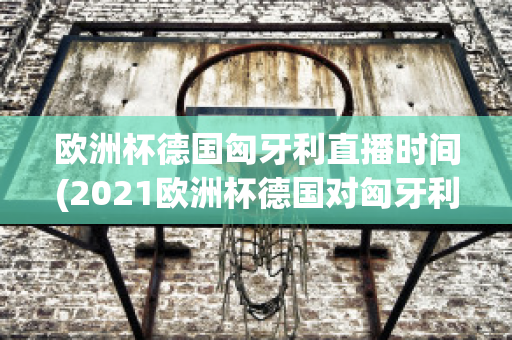 欧洲杯德国匈牙利直播时间(2021欧洲杯德国对匈牙利直播)