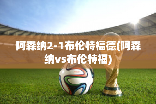 阿森纳2-1布伦特福德(阿森纳vs布伦特福)