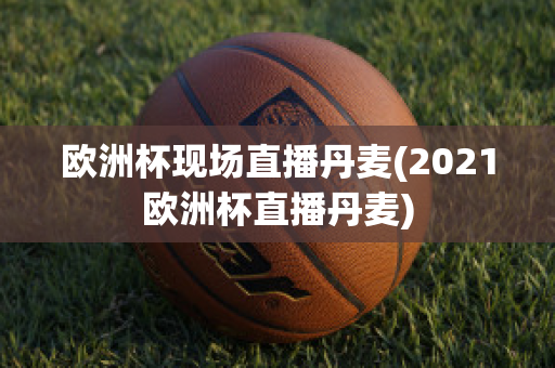 欧洲杯现场直播丹麦(2021欧洲杯直播丹麦)