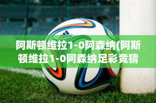 阿斯顿维拉1-0阿森纳(阿斯顿维拉1-0阿森纳足彩竞猜50倍赢多少)