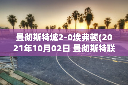 曼彻斯特城2-0埃弗顿(2021年10月02日 曼彻斯特联 vs 埃弗顿高清直播)