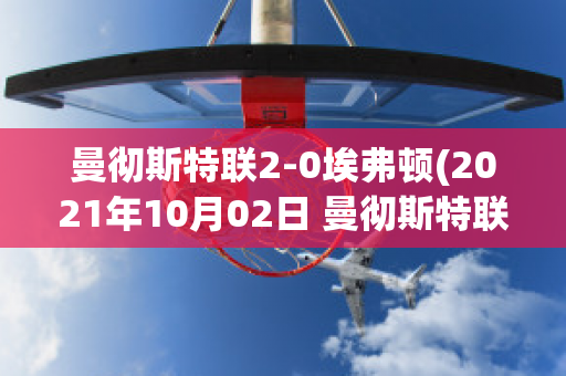 曼彻斯特联2-0埃弗顿(2021年10月02日 曼彻斯特联 vs 埃弗顿高清直播)