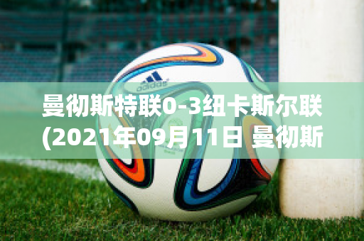 曼彻斯特联0-3纽卡斯尔联(2021年09月11日 曼彻斯特联 vs 纽卡斯尔联高清直播)