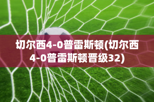 切尔西4-0普雷斯顿(切尔西4-0普雷斯顿晋级32)