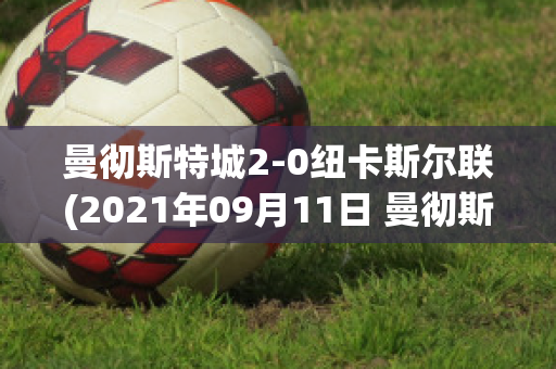 曼彻斯特城2-0纽卡斯尔联(2021年09月11日 曼彻斯特联 vs 纽卡斯尔联高清直播)