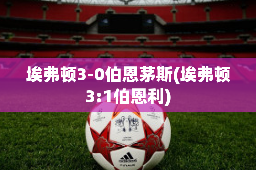 埃弗顿3-0伯恩茅斯(埃弗顿3:1伯恩利)