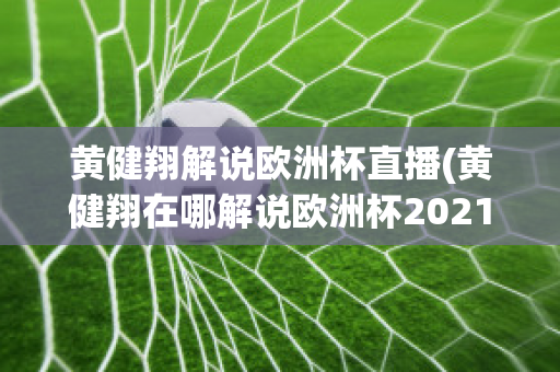 黄健翔解说欧洲杯直播(黄健翔在哪解说欧洲杯2021)