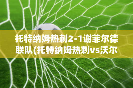 托特纳姆热刺2-1谢菲尔德联队(托特纳姆热刺vs沃尔夫斯贝格)