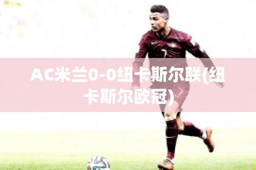 AC米兰0-0纽卡斯尔联(纽卡斯尔欧冠)