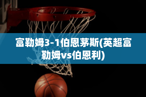 富勒姆3-1伯恩茅斯(英超富勒姆vs伯恩利)