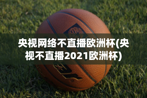 央视网络不直播欧洲杯(央视不直播2021欧洲杯)