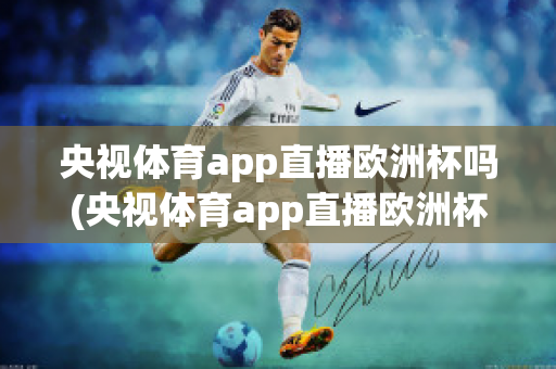 央视体育app直播欧洲杯吗(央视体育app直播欧洲杯吗是真的吗)