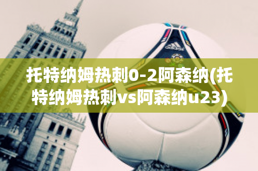 托特纳姆热刺0-2阿森纳(托特纳姆热刺vs阿森纳u23)