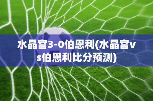 水晶宫3-0伯恩利(水晶宫vs伯恩利比分预测)