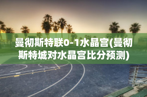 曼彻斯特联0-1水晶宫(曼彻斯特城对水晶宫比分预测)