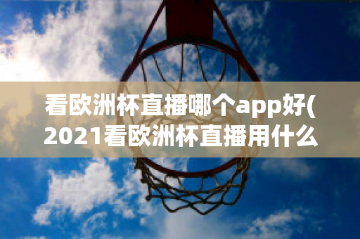 看欧洲杯直播哪个app好(2021看欧洲杯直播用什么app)