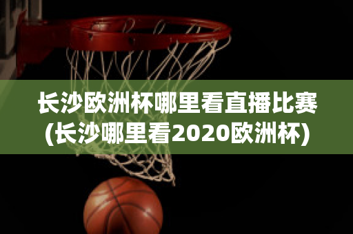 长沙欧洲杯哪里看直播比赛(长沙哪里看2020欧洲杯)