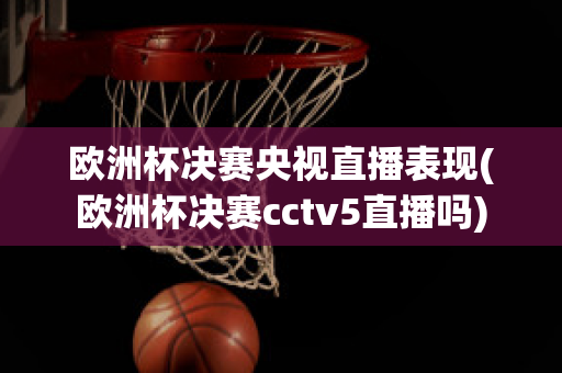 欧洲杯决赛央视直播表现(欧洲杯决赛cctv5直播吗)