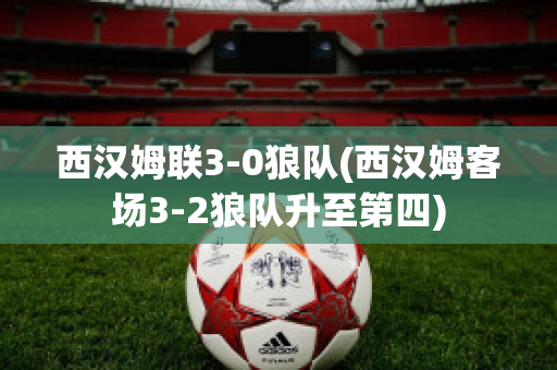 西汉姆联3-0狼队(西汉姆客场3-2狼队升至第四)