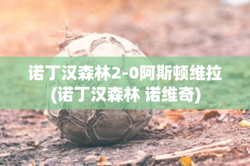 诺丁汉森林2-0阿斯顿维拉(诺丁汉森林 诺维奇)