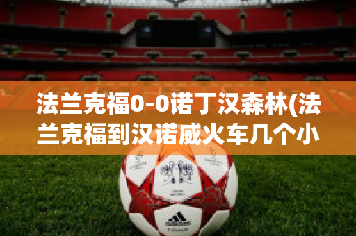 法兰克福0-0诺丁汉森林(法兰克福到汉诺威火车几个小时)