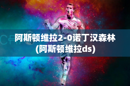 阿斯顿维拉2-0诺丁汉森林(阿斯顿维拉ds)