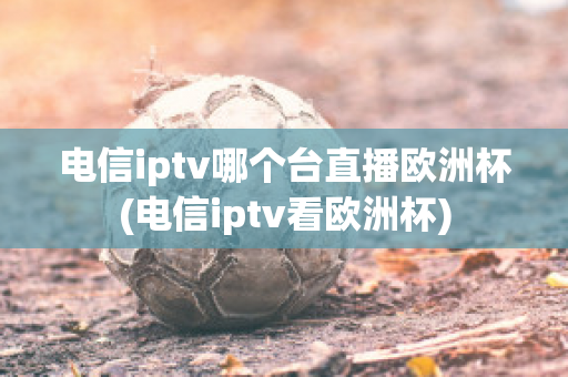 电信iptv哪个台直播欧洲杯(电信iptv看欧洲杯)