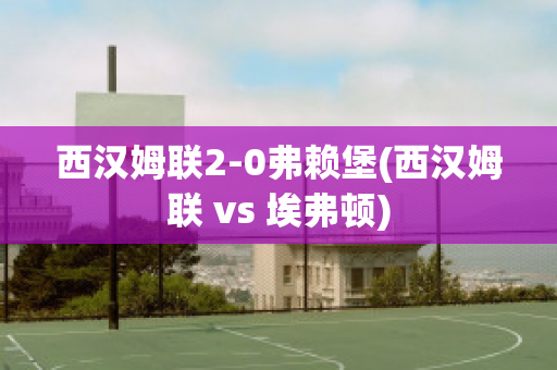 西汉姆联2-0弗赖堡(西汉姆联 vs 埃弗顿)