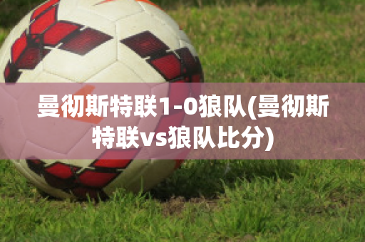 曼彻斯特联1-0狼队(曼彻斯特联vs狼队比分)