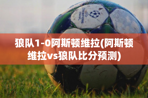 狼队1-0阿斯顿维拉(阿斯顿维拉vs狼队比分预测)