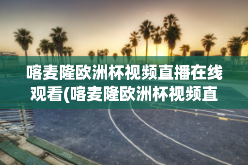 喀麦隆欧洲杯视频直播在线观看(喀麦隆欧洲杯视频直播在线观看高清)