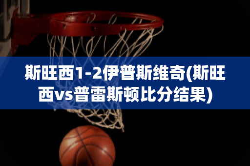 斯旺西1-2伊普斯维奇(斯旺西vs普雷斯顿比分结果)