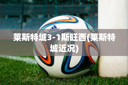 莱斯特城3-1斯旺西(莱斯特城近况)