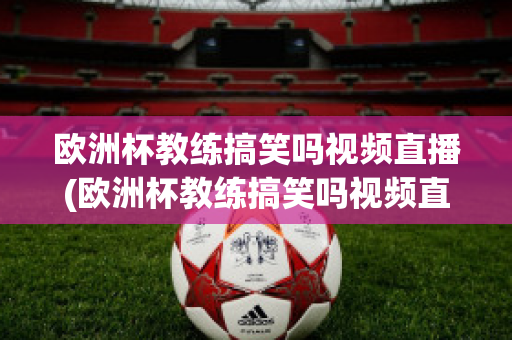 欧洲杯教练搞笑吗视频直播(欧洲杯教练搞笑吗视频直播在线观看)