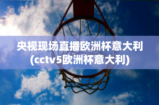 央视现场直播欧洲杯意大利(cctv5欧洲杯意大利)