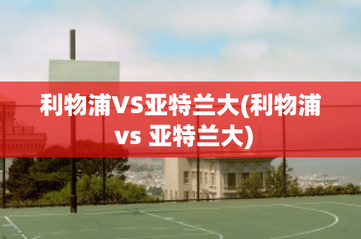 利物浦VS亚特兰大(利物浦 vs 亚特兰大)