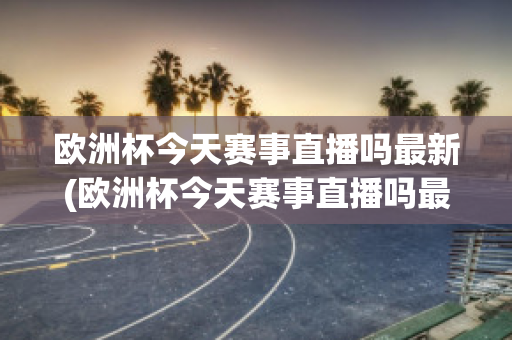 欧洲杯今天赛事直播吗最新(欧洲杯今天赛事直播吗最新比赛)