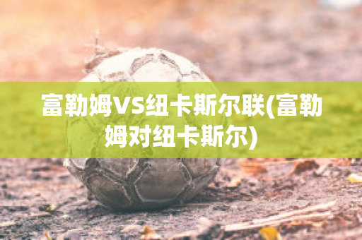 富勒姆VS纽卡斯尔联(富勒姆对纽卡斯尔)